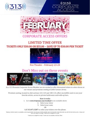 LIMITED TIME OFFER TICKETS ONLY $30.00 OR $55.00 – SAVE UP TO $30.00 PER TICKET Fox Theatre – February 23-24 Don’t Miss out on these events As a 313 Presents Corporate Access Member we are excited to offer discounted tickets to select shows at our venues and premium seating at Little Caesars Arena. Premium seating, located in club sections 121-123 and 108-110, offers incredible seats to see your favorite artists, access to private bathrooms and walk-up bars. How it works: 1. Go to www.313promos.com/woodland to see available shows 2. Select your show 3. Select your seats OR Call 313.471.3287 to order your tickets over the phone. Seating is limited, based on availability, and not guaranteed, securing your tickets promptly upon receiving this email will provide you with the best ticket access. Lineup and price are subject to change. Tickets are not eligible for re-sale. Tickets are not eligible for resale. Tickets are not available at the Box Office
