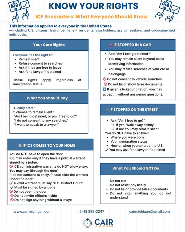 Know Your Rights - ICE Encounters: What Everyone Should Know This information applies to everyone in the United States including U.S. citizens, lawful permanent residents, visa holders, asylum seekers, and undocumented individuals. Your Core Rights Everyone has the right to: - Remain silent - Refuse consent to searches - Ask if they are free to leave - Ask for a lawyer if detained These rights apply regardless of immigration status What You Should Say Clearly state: - “I choose to remain silent.” - “Am I being detained, or am I free to go?” - “I do not consent to any searches.” - “I want to speak to a lawyer.” If ICE Comes To Your Home - You do not have to open the door. - ICE may enter only if they have a judicial warrant signed by a judge. o ICE administrative warrants do not allow entry. o You may say through the door: “ I do not consent to entry. Please slide the warrant under the door.” o A valid warrant must say “ U.S. District Court” Must be signed by a judge. o Do not open the door o Do not invite officers inside o Do not sign anything without a lawyer If Stopped In A Car - Ask “Am I being detained - You may remain silent beyond basic identifying information - You may refue searches of your car or belongings - Do not consent to vehivle searches - Do not lie or show false documents - If given a ticket or citation you may accept it without answering questions. If Stopped On the Street - Ask “Am I free to go?” o If yes: Walk away calmly o If no: You may remain silent - You do not have to answer: o Where you were born o Your immigration status o How or when you entered the U.S. - You may ask for a lawyer if detained What You Should Not Do - Do not run - Do not resist physically - Do not lie or provide false documents - Do not sign anything you do not understand ww.cairmichigan.com (248) 559-2247 cairmichigan@gmail.com