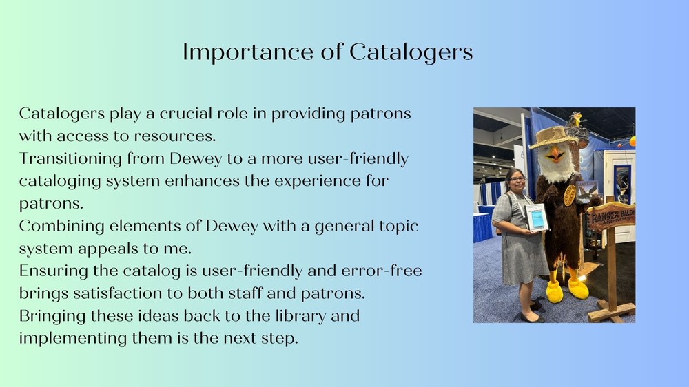 Catalogers play a crucial role in providing patrons with access to resources.  Transitioning from Dewey to a more user-friendly cataloging system enhances the experience for patrons.  Combining elements of Dewey with a general topic system appeals to me.  Ensuring the catalog is user-friendly and error-free brings satisfaction to both staff and patrons. Bringing these ideas back to the library and implementing them is the next step.