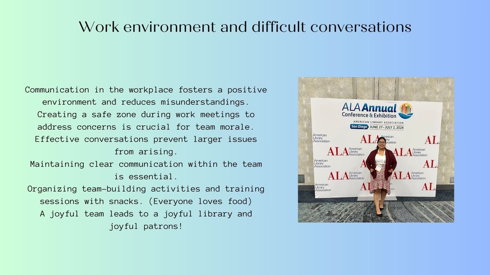 Work environment and difficult conversations:Communication in the workplace fosters a positive environment and reduces misunderstandings. Creating a safe zone during work meetings to address concerns is crucial for team morale. Effective conversations prevent larger issues from arising. Maintaining clear communication within the team is essential. Organizing team-building activities and training sessions with snacks. (Everyone loves food) A joyful team leads to a joyful library and joyful patrons! 