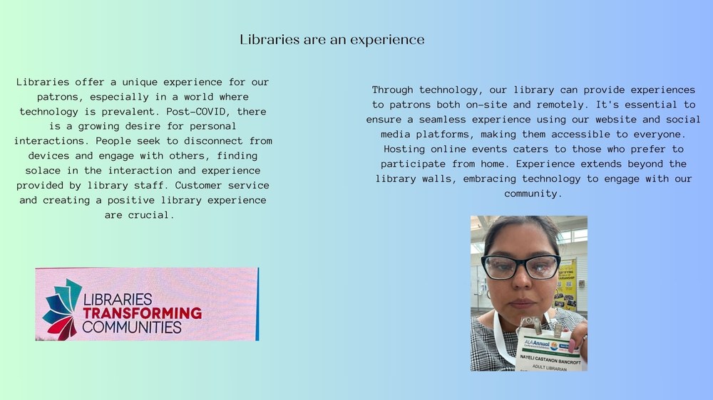 Libraries are an experience:Libraries offer a unique experience for our patrons, especially in a world where technology is prevalent. Post-COVID, there is a growing desire for personal interactions. People seek to disconnect from devices and engage with others, finding solace in the interaction and experience provided by library staff. Customer service and creating a positive library experience are crucial.  Through technology, our library can provide experiences to patrons both on-site and remotely. It's essential to ensure a seamless experience using our website and social media platforms, making them accessible to everyone. Hosting online events caters to those who prefer to participate from home. Experience extends beyond the library walls, embracing technology to engage with our community.