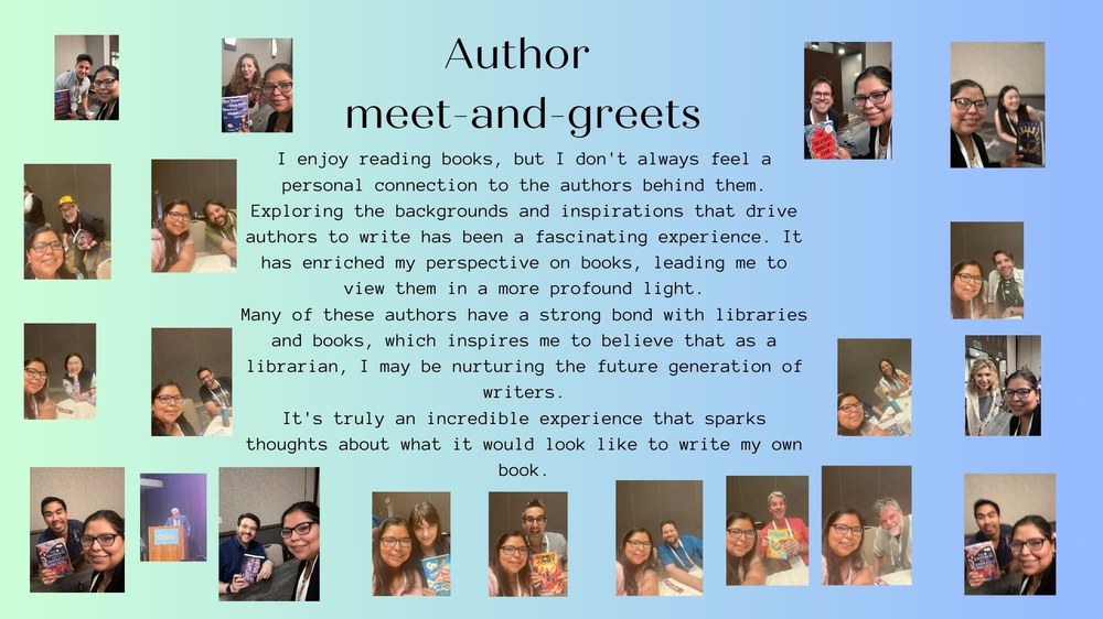 Author  meet-and-greets:I enjoy reading books, but I don't always feel a personal connection to the authors behind them. Exploring the backgrounds and inspirations that drive authors to write has been a fascinating experience. It has enriched my perspective on books, leading me to view them in a more profound light. Many of these authors have a strong bond with libraries and books, which inspires me to believe that as a librarian, I may be nurturing the future generation of writers. It's truly an incredible experience that sparks thoughts about what it would look like to write my own book. 