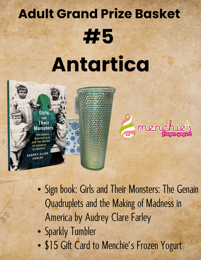 Adult Grand Prize Basket  #5  Antartica Sign book: Girls and Their Monsters: The Genain Quadruplets and the Making of Madness in America by Audrey Clare Farley Sparkly Tumbler $15 Gift Card to Menchie’s Frozen Yogurt